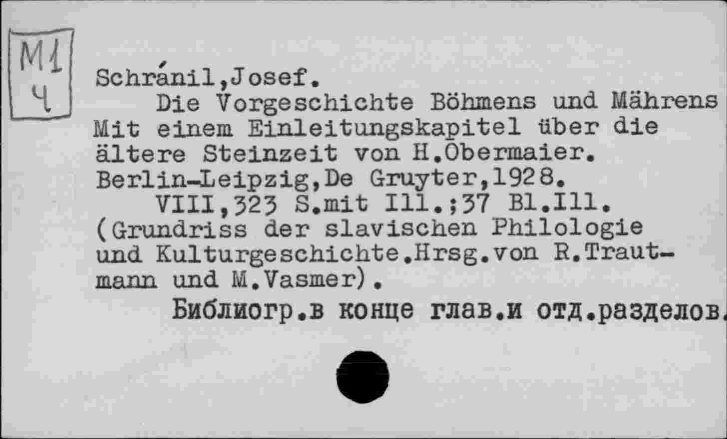 ﻿Sc hran.il, Josef.
Die Vorgeschichte Böhmens und Mährens Mit einem Einleitungskapitel über die ältere Steinzeit von H.Obermaier. Berlin-Leipzig,De Gruyter,1928.
VIII,325 S.mit Ill.;37 Bl.Ill. (Grundriss der slavischen Philologie und Kulturgeschichte.Hrsg.von R.Trautmann und M.Vasmer).
Библиогр.в конце глав.и отд.разделов